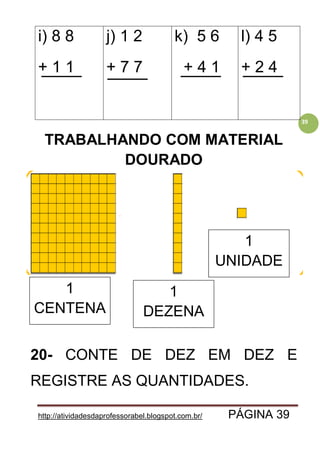 http://atividadesdaprofessorabel.blogspot.com.br/ PÁGINA 39
39
i) 8 8
+ 1 1
j) 1 2
+ 7 7
k) 5 6
+ 4 1
l) 4 5
+ 2 4
TRABALHANDO COM MATERIAL
DOURADO
20- CONTE DE DEZ EM DEZ E
REGISTRE AS QUANTIDADES.
1
CENTENA
1
DEZENA
1
UNIDADE
 