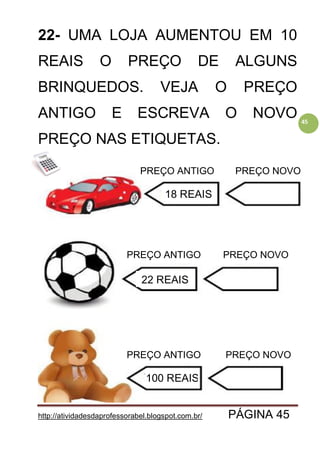 http://atividadesdaprofessorabel.blogspot.com.br/ PÁGINA 45
45
22- UMA LOJA AUMENTOU EM 10
REAIS O PREÇO DE ALGUNS
BRINQUEDOS. VEJA O PREÇO
ANTIGO E ESCREVA O NOVO
PREÇO NAS ETIQUETAS.
PREÇO ANTIGO
PREÇO ANTIGO
PREÇO ANTIGO PREÇO NOVO
PREÇO NOVO
PREÇO NOVO
18 REAIS
22 REAIS
100 REAIS
 