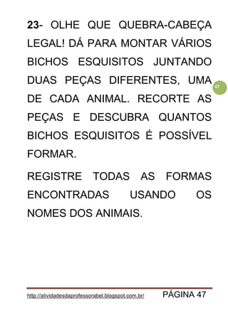 http://atividadesdaprofessorabel.blogspot.com.br/ PÁGINA 47
47
23- OLHE QUE QUEBRA-CABEÇA
LEGAL! DÁ PARA MONTAR VÁRIOS
BICHOS ESQUISITOS JUNTANDO
DUAS PEÇAS DIFERENTES, UMA
DE CADA ANIMAL. RECORTE AS
PEÇAS E DESCUBRA QUANTOS
BICHOS ESQUISITOS É POSSÍVEL
FORMAR.
REGISTRE TODAS AS FORMAS
ENCONTRADAS USANDO OS
NOMES DOS ANIMAIS.
 