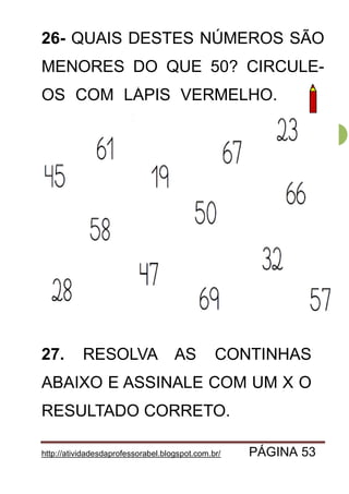 http://atividadesdaprofessorabel.blogspot.com.br/ PÁGINA 53
53
26- QUAIS DESTES NÚMEROS SÃO
MENORES DO QUE 50? CIRCULE-
OS COM LÁPIS VERMELHO. OM
27. RESOLVA AS CONTINHAS
ABAIXO E ASSINALE COM UM X O
RESULTADO CORRETO.
 