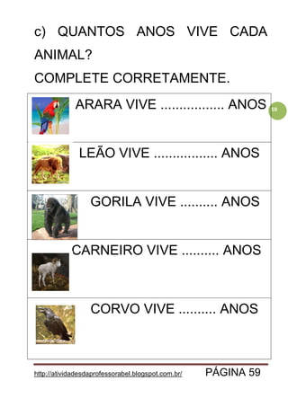 http://atividadesdaprofessorabel.blogspot.com.br/ PÁGINA 59
59
c) QUANTOS ANOS VIVE CADA
ANIMAL?
COMPLETE CORRETAMENTE.
ARARA VIVE ................. ANOS
LEÃO VIVE ................. ANOS
GORILA VIVE .......... ANOS
CARNEIRO VIVE .......... ANOS
CORVO VIVE .......... ANOS
 