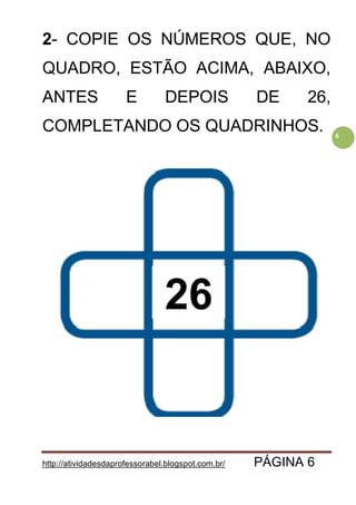 http://atividadesdaprofessorabel.blogspot.com.br/ PÁGINA 6
6
2- COPIE OS NÚMEROS QUE, NO
QUADRO, ESTÃO ACIMA, ABAIXO,
ANTES E DEPOIS DE 26,
COMPLETANDO OS QUADRINHOS.
26
 