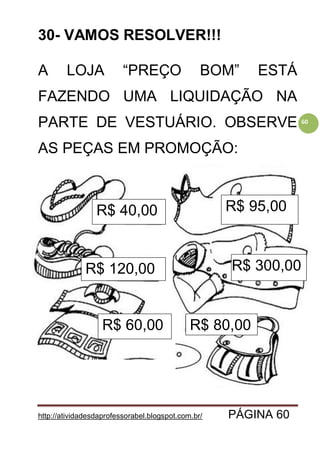 http://atividadesdaprofessorabel.blogspot.com.br/ PÁGINA 60
60
30- VAMOS RESOLVER!!!
A LOJA “PREÇO BOM” ESTÁ
FAZENDO UMA LIQUIDAÇÃO NA
PARTE DE VESTUÁRIO. OBSERVE
AS PEÇAS EM PROMOÇÃO:
R$ 40,00
R$ 120,00
R$ 60,00
R$ 95,00
R$ 300,00
R$ 80,00
 