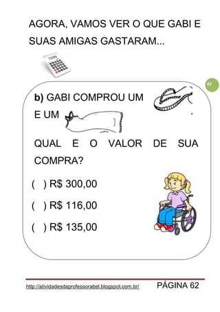 http://atividadesdaprofessorabel.blogspot.com.br/ PÁGINA 62
62
AGORA, VAMOS VER O QUE GABI E
SUAS AMIGAS GASTARAM...
b) GABI COMPROU UM
E UM .
QUAL É O VALOR DE SUA
COMPRA?
( ) R$ 300,00
( ) R$ 116,00
( ) R$ 135,00
 