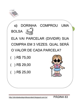 http://atividadesdaprofessorabel.blogspot.com.br/ PÁGINA 63
63
c) DORINHA COMPROU UMA
BOLSA
ELA VAI PARCELAR (DIVIDIR) SUA
COMPRA EM 3 VEZES. QUAL SERÁ
O VALOR DE CADA PARCELA?
( ) R$ 75,00
( ) R$ 29,00
( ) R$ 25,00
 