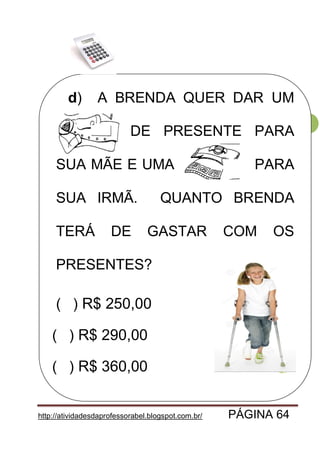 http://atividadesdaprofessorabel.blogspot.com.br/ PÁGINA 64
64
d) A BRENDA QUER DAR UM
CASACO DE PRESENTE PARA
SUA MÃE E UMA PARA
SUA IRMÃ. QUANTO BRENDA
TERÁ DE GASTAR COM OS
PRESENTES?
( ) R$ 250,00
( ) R$ 290,00
( ) R$ 360,00
 