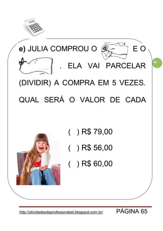 http://atividadesdaprofessorabel.blogspot.com.br/ PÁGINA 65
65
e) JULIA COMPROU O CASACO E O
VESTIDO. . ELA VAI PARCELAR
(DIVIDIR) A COMPRA EM 5 VEZES.
QUAL SERÁ O VALOR DE CADA
PRESTAÇÃO?
( ) R$ 79,00
( ) R$ 56,00
( ) R$ 60,00
 
