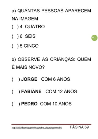 http://atividadesdaprofessorabel.blogspot.com.br/ PÁGINA 69
69
a) QUANTAS PESSOAS APARECEM
NA IMAGEM
( ) 4 QUATRO
( ) 6 SEIS
( ) 5 CINCO
b) OBSERVE AS CRIANÇAS: QUEM
É MAIS NOVO?
( ) JORGE COM 6 ANOS
( ) FABIANE COM 12 ANOS
( ) PEDRO COM 10 ANOS
 