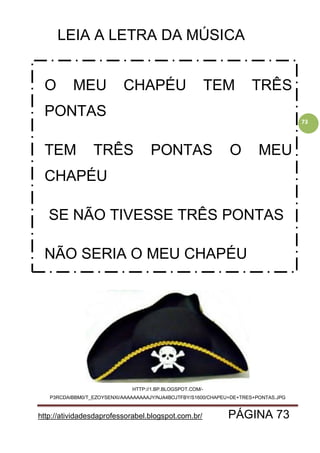 http://atividadesdaprofessorabel.blogspot.com.br/ PÁGINA 73
73
LEIA A LETRA DA MÚSICA
HTTP://1.BP.BLOGSPOT.COM/-
P3RCDAIBBM0/T_EZOYSENXI/AAAAAAAAAJY/NJA4BOJTFBY/S1600/CHAPEU+DE+TRES+PONTAS.JPG
O MEU CHAPÉU TEM TRÊS
PONTAS
TEM TRÊS PONTAS O MEU
CHAPÉU
SE NÃO TIVESSE TRÊS PONTAS
NÃO SERIA O MEU CHAPÉU
 