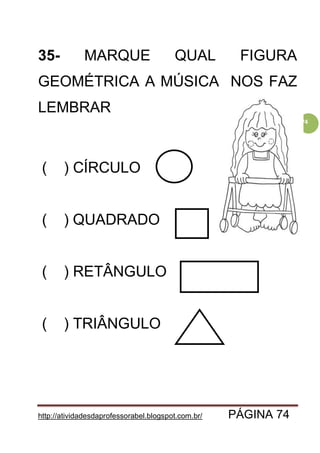 http://atividadesdaprofessorabel.blogspot.com.br/ PÁGINA 74
74
35- MARQUE QUAL FIGURA
GEOMÉTRICA A MÚSICA NOS FAZ
LEMBRAR
( ) CÍRCULO
( ) QUADRADO
( ) RETÂNGULO
( ) TRIÂNGULO
 