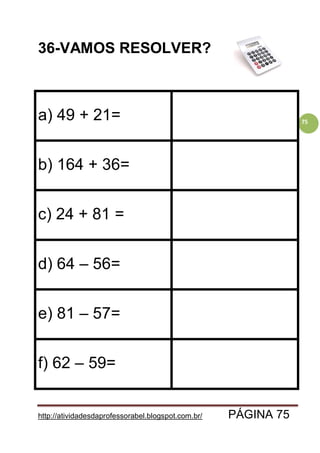 http://atividadesdaprofessorabel.blogspot.com.br/ PÁGINA 75
75
36-VAMOS RESOLVER?
a) 49 + 21=
b) 164 + 36=
c) 24 + 81 =
d) 64 – 56=
e) 81 – 57=
f) 62 – 59=
 