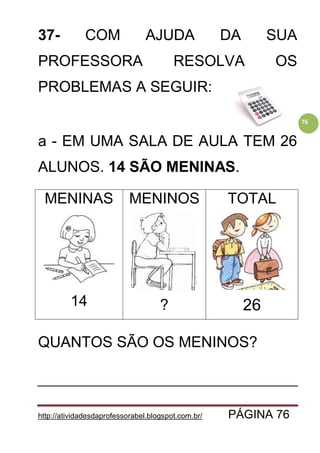 http://atividadesdaprofessorabel.blogspot.com.br/ PÁGINA 76
76
37- COM AJUDA DA SUA
PROFESSORA RESOLVA OS
PROBLEMAS A SEGUIR:
a - EM UMA SALA DE AULA TEM 26
ALUNOS. 14 SÃO MENINAS.
MENINAS
14
MENINOS
?
TOTAL
26
QUANTOS SÃO OS MENINOS?
 
