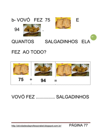 http://atividadesdaprofessorabel.blogspot.com.br/ PÁGINA 77
77
b- VOVÓ FEZ 75 E E
94 .
QUANTOS SALGADINHOS ELA
FEZ AO TODO?
75 94
VOVÓ FEZ ............... SALGADINHOS
+ =
 