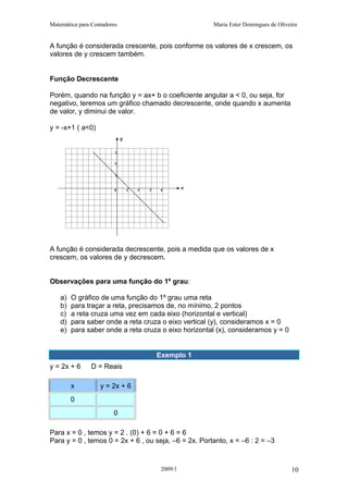 Matemática para Contadores Maria Ester Domingues de Oliveira
A função é considerada crescente, pois conforme os valores de x crescem, os
valores de y crescem também.
Função Decrescente
Porém, quando na função y = ax+ b o coeficiente angular a < 0, ou seja, for
negativo, teremos um gráfico chamado decrescente, onde quando x aumenta
de valor, y diminui de valor.
y = -x+1 ( a<0)
A função é considerada decrescente, pois a medida que os valores de x
crescem, os valores de y decrescem.
Observações para uma função do 1º grau:
a) O gráfico de uma função do 1º grau uma reta
b) para traçar a reta, precisamos de, no mínimo, 2 pontos
c) a reta cruza uma vez em cada eixo (horizontal e vertical)
d) para saber onde a reta cruza o eixo vertical (y), consideramos x = 0
e) para saber onde a reta cruza o eixo horizontal (x), consideramos y = 0
Exemplo 1
y = 2x + 6 D = Reais
x y = 2x + 6
0
0
Para x = 0 , temos y = 2 . (0) + 6 = 0 + 6 = 6
Para y = 0 , temos 0 = 2x + 6 , ou seja, –6 = 2x. Portanto, x = –6 : 2 = –3
2009/1 10
 