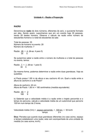 Matemática para Contadores Maria Ester Domingues de Oliveira
Unidade 4 – Razão e Proporção
RAZÃO
Denomina-se razão de dois números, diferentes de zero, o quociente formado
por eles. Sendo assim, suponhamos que em um evento haja 35 pessoas,
sendo 28 destes homens. Observe o cálculo da razão entre número de
estudantes homens e o total de estudantes da sala:
Total de pessoas: 35
Número de homens no evento: 28
Número de mulheres: 7
Razão: 28 = 4 (lê-se: 4 para 5)
35 5
Se quisermos saber a razão entre o número de mulheres e o total de pessoas
no evento, temos:
Razão: 7 = 1 (lê-se: 1 para 5)
35 5
Da mesma forma, podemos determinar a razão entre duas grandezas. Veja as
questões:
a) Paulo possui 1,80 m de altura e seu cachorro 40 cm. Qual a razão entre a
altura do cachorro e a de Paulo?
Altura do cachorro: 40 cm
Altura de Paulo: 1,80 m = 180 centímetros (medida equivalente)
Razão: 40 = 2
180 9
b) Sabendo que a velocidade média é a razão entre o trajeto percorrido e o
tempo do percurso, calcule a velocidade média de um automóvel que percorre
100 km num tempo de 2 horas.
Velocidade média (Vm) = espaço percorrido = 100 km = 50 km/h
tempo 2 h
Dica: Perceba que quando duas grandezas diferentes (no caso acima, espaço
e tempo) estabelecem uma razão, esta vem acompanhada de uma unidade de
medida (no caso acima, km/h).
2009/1 15
 