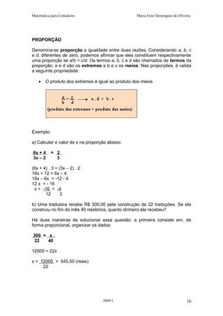 Matemática para Contadores Maria Ester Domingues de Oliveira
PROPORÇÃO
Denomina-se proporção a igualdade entre duas razões. Considerando a, b, c
e d, diferentes de zero, podemos afirmar que eles constituem respectivamente
uma proporção se a/b = c/d. Os termos a, b, c e d são chamados de termos da
proporção: a e d são os extremos e b e c os meios. Nas proporções, é valida
a seguinte propriedade:
• O produto dos extremos é igual ao produto dos meios
Exemplo:
a) Calcular o valor de x na proporção abaixo:
6x + 4 = 2
3x – 2 3
(6x + 4) . 3 = (3x – 2) . 2
18x + 12 = 6x – 4
18x – 6x = -12 - 4
12 x = - 16
x = -16 = -4
12 3
b) Uma tradutora recebe R$ 300,00 pela construção de 22 traduções. Se ela
construiu no fim do mês 40 relatórios, quanto dinheiro ela recebeu?
Há duas maneiras de solucionar essa questão: a primeira consiste em, de
forma proporcional, organizar os dados:
300 = x .
22 40
12000 = 22x
x = 12000 = 545,50 (reais)
22
2009/1 16
 