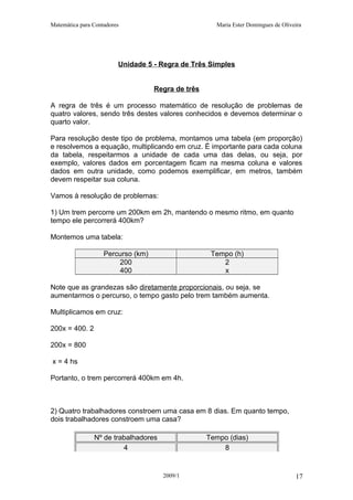 Matemática para Contadores Maria Ester Domingues de Oliveira
Unidade 5 - Regra de Três Simples
Regra de três
A regra de três é um processo matemático de resolução de problemas de
quatro valores, sendo três destes valores conhecidos e devemos determinar o
quarto valor.
Para resolução deste tipo de problema, montamos uma tabela (em proporção)
e resolvemos a equação, multiplicando em cruz. É importante para cada coluna
da tabela, respeitarmos a unidade de cada uma das delas, ou seja, por
exemplo, valores dados em porcentagem ficam na mesma coluna e valores
dados em outra unidade, como podemos exemplificar, em metros, também
devem respeitar sua coluna.
Vamos à resolução de problemas:
1) Um trem percorre um 200km em 2h, mantendo o mesmo ritmo, em quanto
tempo ele percorrerá 400km?
Montemos uma tabela:
Percurso (km) Tempo (h)
200 2
400 x
Note que as grandezas são diretamente proporcionais, ou seja, se
aumentarmos o percurso, o tempo gasto pelo trem também aumenta.
Multiplicamos em cruz:
200x = 400. 2
200x = 800
x = 4 hs
Portanto, o trem percorrerá 400km em 4h.
2) Quatro trabalhadores constroem uma casa em 8 dias. Em quanto tempo,
dois trabalhadores constroem uma casa?
Nº de trabalhadores Tempo (dias)
4 8
2009/1 17
 