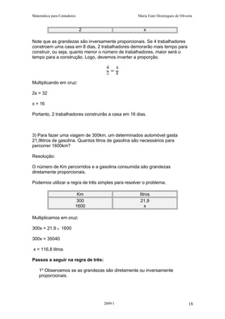 Matemática para Contadores Maria Ester Domingues de Oliveira
2 x
Note que as grandezas são inversamente proporcionais. Se 4 trabalhadores
constroem uma casa em 8 dias, 2 trabalhadores demorarão mais tempo para
construir, ou seja, quanto menor o número de trabalhadores, maior será o
tempo para a construção. Logo, devemos inverter a proporção.
Multiplicando em cruz:
2x = 32
x = 16
Portanto, 2 trabalhadores construirão a casa em 16 dias.
3) Para fazer uma viagem de 300km, um determinados automóvel gasta
21,9litros de gasolina. Quantos litros de gasolina são necessários para
percorrer 1600km?
Resolução:
O número de Km percorridos e a gasolina consumida são grandezas
diretamente proporcionais.
Podemos utilizar a regra de três simples para resolver o problema.
Km litros
300 21,9
1600 x
Multiplicamos em cruz:
300x = 21,9 x 1600
300x = 35040
x = 116,8 litros
Passos a seguir na regra de três:
1º Observamos se as grandezas são diretamente ou inversamente
proporcionais.
2009/1 18
 