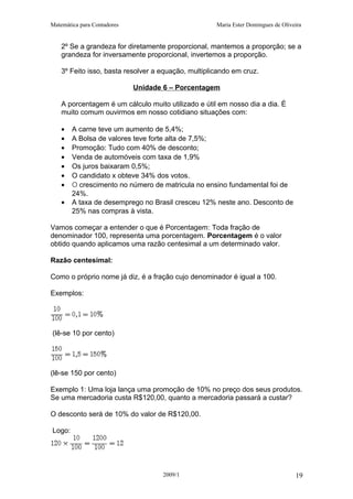 Matemática para Contadores Maria Ester Domingues de Oliveira
2º Se a grandeza for diretamente proporcional, mantemos a proporção; se a
grandeza for inversamente proporcional, invertemos a proporção.
3º Feito isso, basta resolver a equação, multiplicando em cruz.
Unidade 6 – Porcentagem
A porcentagem é um cálculo muito utilizado e útil em nosso dia a dia. È
muito comum ouvirmos em nosso cotidiano situações com:
• A carne teve um aumento de 5,4%;
• A Bolsa de valores teve forte alta de 7,5%;
• Promoção: Tudo com 40% de desconto;
• Venda de automóveis com taxa de 1,9%
• Os juros baixaram 0,5%;
• O candidato x obteve 34% dos votos.
• O crescimento no número de matricula no ensino fundamental foi de
24%.
• A taxa de desemprego no Brasil cresceu 12% neste ano. Desconto de
25% nas compras à vista.
Vamos começar a entender o que é Porcentagem: Toda fração de
denominador 100, representa uma porcentagem. Porcentagem é o valor
obtido quando aplicamos uma razão centesimal a um determinado valor.
Razão centesimal:
Como o próprio nome já diz, é a fração cujo denominador é igual a 100.
Exemplos:
(lê-se 10 por cento)
(lê-se 150 por cento)
Exemplo 1: Uma loja lança uma promoção de 10% no preço dos seus produtos.
Se uma mercadoria custa R$120,00, quanto a mercadoria passará a custar?
O desconto será de 10% do valor de R$120,00.
Logo:
2009/1 19
 