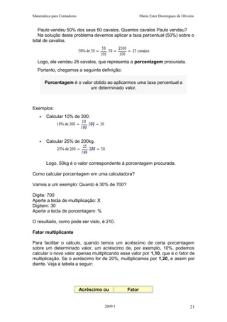 Matemática para Contadores Maria Ester Domingues de Oliveira
Paulo vendeu 50% dos seus 50 cavalos. Quantos cavalos Paulo vendeu?
Na solução deste problema devemos aplicar a taxa percentual (50%) sobre o
total de cavalos.
Logo, ele vendeu 25 cavalos, que representa a porcentagem procurada.
Portanto, chegamos a seguinte definição:
Porcentagem é o valor obtido ao aplicarmos uma taxa percentual a
um determinado valor.
Exemplos:
• Calcular 10% de 300.
• Calcular 25% de 200kg.
Logo, 50kg é o valor correspondente à porcentagem procurada.
Como calcular porcentagem em uma calculadora?
Vamos a um exemplo: Quanto é 30% de 700?
Digite: 700
Aperte a tecla de multiplicação: X
Digitem: 30
Aperte a tecla de porcentagem: %
O resultado, como pode ser visto, é 210.
Fator multiplicante
Para facilitar o cálculo, quando temos um acréscimo de certa porcentagem
sobre um determinado valor, um acréscimo de, por exemplo, 10%, podemos
calcular o novo valor apenas multiplicando esse valor por 1,10, que é o fator de
multiplicação. Se o acréscimo for de 20%, multiplicamos por 1,20, e assim por
diante. Veja a tabela a seguir:
Acréscimo ou Fator
2009/1 21
 