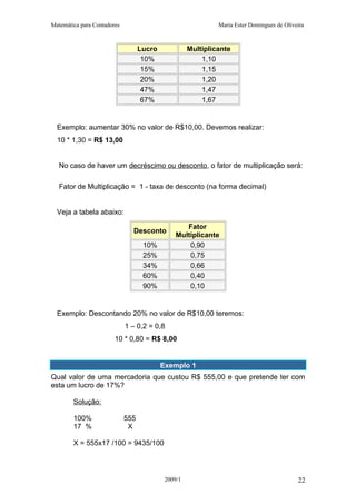 Matemática para Contadores Maria Ester Domingues de Oliveira
Lucro Multiplicante
10% 1,10
15% 1,15
20% 1,20
47% 1,47
67% 1,67
Exemplo: aumentar 30% no valor de R$10,00. Devemos realizar:
10 * 1,30 = R$ 13,00
No caso de haver um decréscimo ou desconto, o fator de multiplicação será:
Fator de Multiplicação = 1 - taxa de desconto (na forma decimal)
Veja a tabela abaixo:
Desconto
Fator
Multiplicante
10% 0,90
25% 0,75
34% 0,66
60% 0,40
90% 0,10
Exemplo: Descontando 20% no valor de R$10,00 teremos:
1 – 0,2 = 0,8
10 * 0,80 = R$ 8,00
Exemplo 1
Qual valor de uma mercadoria que custou R$ 555,00 e que pretende ter com
esta um lucro de 17%?
Solução:
100% 555
17 % X
X = 555x17 /100 = 9435/100
2009/1 22
 