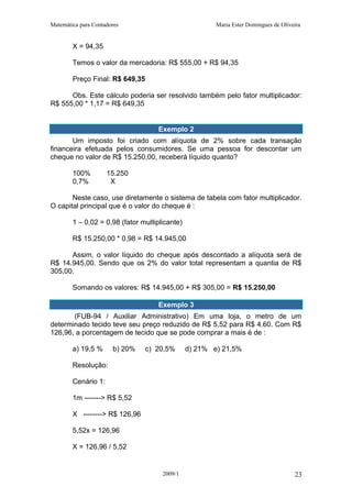 Matemática para Contadores Maria Ester Domingues de Oliveira
X = 94,35
Temos o valor da mercadoria: R$ 555,00 + R$ 94,35
Preço Final: R$ 649,35
Obs. Este cálculo poderia ser resolvido também pelo fator multiplicador:
R$ 555,00 * 1,17 = R$ 649,35
Exemplo 2
Um imposto foi criado com alíquota de 2% sobre cada transação
financeira efetuada pelos consumidores. Se uma pessoa for descontar um
cheque no valor de R$ 15.250,00, receberá líquido quanto?
100% 15.250
0,7% X
Neste caso, use diretamente o sistema de tabela com fator multiplicador.
O capital principal que é o valor do cheque é :
1 – 0,02 = 0,98 (fator multiplicante)
R$ 15.250,00 * 0,98 = R$ 14.945,00
Assim, o valor líquido do cheque após descontado a alíquota será de
R$ 14.945,00. Sendo que os 2% do valor total representam a quantia de R$
305,00.
Somando os valores: R$ 14.945,00 + R$ 305,00 = R$ 15.250,00
Exemplo 3
(FUB-94 / Auxiliar Administrativo) Em uma loja, o metro de um
determinado tecido teve seu preço reduzido de R$ 5,52 para R$ 4.60. Com R$
126,96, a porcentagem de tecido que se pode comprar a mais é de :
a) 19,5 % b) 20% c) 20,5% d) 21% e) 21,5%
Resolução:
Cenário 1:
1m -------> R$ 5,52
X --------> R$ 126,96
5,52x = 126,96
X = 126,96 / 5,52
2009/1 23
 