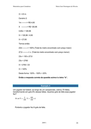 Matemática para Contadores Maria Ester Domingues de Oliveira
X = 23 m
Cenário 2:
1m --------> R$ 4,60
X ---------> R$ 126,96
4,60x = 126,96
X = 126,96 / 4,60
X = 27,60
Temos então:
23m --------> 100% (Total do metro encontrado com preço maior)
27,6 ---------> x (Total do metro encontrado com preço menor)
23x = 100 x 27,6
23x = 2760
X = 2760 / 23
X = 120%
Desta forma: 120% - 100% = 20%
Então a resposta correta da questão acima é a letra “b”.
Exemplo 4
Um jogador de futebol, ao longo de um campeonato, cobrou 75 faltas,
transformando em gols 8% dessas faltas. Quantos gols de falta esse jogador
fez?
Portanto o jogador fez 6 gols de falta.
2009/1 24
 