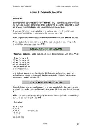 Matemática para Contadores Maria Ester Domingues de Oliveira
Unidade 7 – Progressão Geométrica
Definição:
Entenderemos por progressão geométrica - PG - como qualquer seqüência
de números reais ou complexos, onde cada termo a partir do segundo, é igual
ao anterior, multiplicado por uma constante denominada razão
É toda seqüência em que cada termo, a partir do segundo, é igual ao seu
antecessor multiplicado por um número constante q (razão).
Uma progressão Geométrica pode ser chamada também pelo apelido de P.G.
Veja a sucessão de números abaixo. Dica: esta sucessão é uma Progressão
Geométrica. Vejamos o que é um P.G:
5, 10, 20, 40, 80, 160, 320, ...,2621440
Observe o seguinte: Cada número é o dobro do número que vem antes. Veja:
10 é o dobro de 5
20 é o dobro de 10
40 é o dobro de 20
80 é o dobro de 40
160 é o dobro de 80
e assim por diante.
A divisão de qualquer um dos número da Sucessão pelo número que vem
antes (que se chama antecessor), dá como resultado o mesmo número que
neste nosso caso é o número 2.
5, 10, 20, 40, 80, 160, 320, ..., 2.621440
Quando temos uma sucessão onde ocorre esta propriedade, dizemos que esta
sucessão é uma Progressão Geométrica ou, como já vimos, simplesmente uma
P.G
Obs: O resultado da divisão de qualquer um dos termos pelo seu antecessor (o
que vem antes) é a razão da P.G
Exemplos:
(2, 4, 8, 16)
4 = 2.2
8 = 4.2 →a razão é 2.
16 = 8.2
(3, 9, 27, 81)
2009/1 26
 