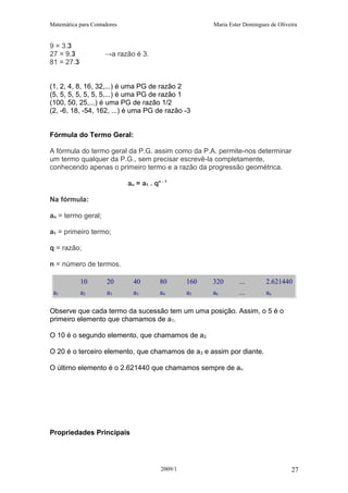 Matemática para Contadores Maria Ester Domingues de Oliveira
9 = 3.3
27 = 9.3 →a razão é 3.
81 = 27.3
(1, 2, 4, 8, 16, 32,...) é uma PG de razão 2
(5, 5, 5, 5, 5, 5, 5,...) é uma PG de razão 1
(100, 50, 25,...) é uma PG de razão 1/2
(2, -6, 18, -54, 162, ...) é uma PG de razão -3
Fórmula do Termo Geral:
A fórmula do termo geral da P.G. assim como da P.A. permite-nos determinar
um termo qualquer da P.G., sem precisar escrevê-la completamente,
conhecendo apenas o primeiro termo e a razão da progressão geométrica.
an = a1 . qn - 1
Na fórmula:
an = termo geral;
a1 = primeiro termo;
q = razão;
n = número de termos.
10 20 40 80 160 320 ... 2.621440
a1 a2 a3 a3 a4 a5 a6 ... an
Observe que cada termo da sucessão tem um uma posição. Assim, o 5 é o
primeiro elemento que chamamos de a1.
O 10 é o segundo elemento, que chamamos de a2
O 20 é o terceiro elemento, que chamamos de a3 e assim por diante.
O último elemento é o 2.621440 que chamamos sempre de an
Propriedades Principais
2009/1 27
 