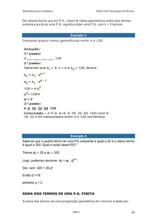 Matemática para Contadores Maria Ester Domingues de Oliveira
Da mesma forma que em P.A., inserir k meios geométricos entre dois termos
extremos a e b de uma P.G. significa obter uma P.G. com k + 2 termos.
Exemplo 3
Interpole quatro meios geométricos entre 4 e 128.
Exemplo 4
Sabe-se que o quarto termo de uma PG crescente é igual a 20 e o oitavo termo
é igual a 320. Qual a razão desta PG?
Temos a4 = 20 e a8 = 320.
Logo, podemos escrever: a8 = a4 . q8-4
.
Daí, vem: 320 = 20.q4
Então q4
=16
portanto q = 2.
SOMA DOS TERMOS DE UMA P.G. FINITA
A soma dos termos de uma progressão geométrica de n termos é dada por:
2009/1 29
 