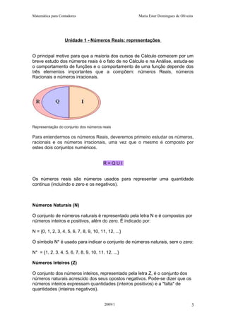 Matemática para Contadores Maria Ester Domingues de Oliveira
Unidade 1 - Números Reais: representações
O principal motivo para que a maioria dos cursos de Cálculo comecem por um
breve estudo dos números reais é o fato de no Cálculo e na Análise, estuda-se
o comportamento de funções e o comportamento de uma função depende dos
três elementos importantes que a compõem: números Reais, números
Racionais e números irracionais.
Representação do conjunto dos números reais
Para entendermos os números Reais, deveremos primeiro estudar os números,
racionais e os números irracionais, uma vez que o mesmo é composto por
estes dois conjuntos numéricos.
R = Q U I
Os números reais são números usados para representar uma quantidade
contínua (incluindo o zero e os negativos).
Números Naturais (N)
O conjunto de números naturais é representado pela letra N e é compostos por
números inteiros e positivos, além do zero. É indicado por:
N = {0, 1, 2, 3, 4, 5, 6, 7, 8, 9, 10, 11, 12, ...}
O símbolo N* é usado para indicar o conjunto de números naturais, sem o zero:
N* = {1, 2, 3, 4, 5, 6, 7, 8, 9, 10, 11, 12, ...}
Números Inteiros (Z)
O conjunto dos números inteiros, representado pela letra Z, é o conjunto dos
números naturais acrescido dos seus opostos negativos. Pode-se dizer que os
números inteiros expressam quantidades (inteiros positivos) e a "falta" de
quantidades (inteiros negativos).
2009/1 3
 