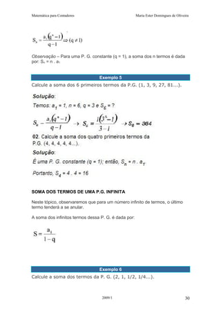 Matemática para Contadores Maria Ester Domingues de Oliveira
Observação – Para uma P. G. constante (q = 1), a soma dos n termos é dada
por: Sn = n . a1
Exemplo 5
Calcule a soma dos 6 primeiros termos da P.G. (1, 3, 9, 27, 81...).
SOMA DOS TERMOS DE UMA P.G. INFINITA
Neste tópico, observaremos que para um número infinito de termos, o último
termo tenderá a se anular.
A soma dos infinitos termos dessa P. G. é dada por:
Exemplo 6
Calcule a soma dos termos da P. G. (2, 1, 1/2, 1/4...).
2009/1 30
 