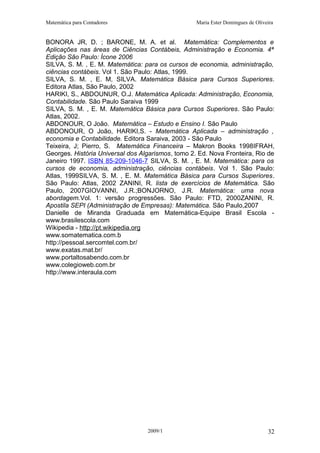 Matemática para Contadores Maria Ester Domingues de Oliveira
BONORA JR, D. ; BARONE, M. A. et al. Matemática: Complementos e
Aplicações nas áreas de Ciências Contábeis, Administração e Economia. 4ª
Edição São Paulo: Ícone 2006
SILVA, S. M. , E. M. Matemática: para os cursos de economia, administração,
ciências contábeis. Vol 1. São Paulo: Atlas, 1999.
SILVA, S. M. , E. M, SILVA. Matemática Básica para Cursos Superiores.
Editora Atlas, São Paulo, 2002
HARIKI, S., ABDOUNUR, O.J. Matemática Aplicada: Administração, Economia,
Contabilidade. São Paulo Saraiva 1999
SILVA, S. M. , E. M. Matemática Básica para Cursos Superiores. São Paulo:
Atlas, 2002.
ABDONOUR, O João. Matemática – Estudo e Ensino I. São Paulo
ABDONOUR, O João, HARIKI,S. - Matemática Aplicada – administração ,
economia e Contabilidade. Editora Saraiva, 2003 - São Paulo
Teixeira, J; Pierro, S. Matemática Financeira – Makron Books 1998IFRAH,
Georges. História Universal dos Algarismos, tomo 2. Ed. Nova Fronteira, Rio de
Janeiro 1997. ISBN 85-209-1046-7 SILVA, S. M. , E. M. Matemática: para os
cursos de economia, administração, ciências contábeis. Vol 1. São Paulo:
Atlas, 1999SILVA, S. M. , E. M. Matemática Básica para Cursos Superiores.
São Paulo: Atlas, 2002 ZANINI, R. lista de exercícios de Matemática. São
Paulo, 2007GIOVANNI, J.R.;BONJORNO, J.R. Matemática: uma nova
abordagem.Vol. 1: versão progressões. São Paulo: FTD, 2000ZANINI, R.
Apostila SEPI (Administração de Empresas): Matemática. São Paulo,2007
Danielle de Miranda Graduada em Matemática-Equipe Brasil Escola -
www.brasilescola.com
Wikipedia - http://pt.wikipedia.org
www.somatematica.com.b
http://pessoal.sercomtel.com.br/
www.exatas.mat.br/
www.portaltosabendo.com.br
www.colegioweb.com.br
http://www.interaula.com
2009/1 32
 