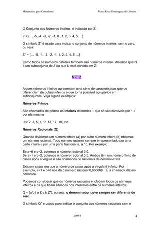 Matemática para Contadores Maria Ester Domingues de Oliveira
O Conjunto dos Números Inteiros é indicado por Z:
Z = {..., -5, -4, -3, -2, -1, 0 , 1, 2, 3, 4, 5, ...}
O símbolo Z* é usado para indicar o conjunto de números inteiros, sem o zero,
ou seja:
Z* = {..., -5, -4, -3, -2, -1, 1, 2, 3, 4, 5, ...}
Como todos os números naturais também são números inteiros, dizemos que N
é um subconjunto de Z ou que N está contido em Z:
N ⊂ Z
Alguns números inteiros apresentam uma série de características que os
diferenciam de outros inteiros e que torna possível agrupá-los em
subconjuntos. Veja alguns exemplos:
Números Primos
São chamados de primos os inteiros diferentes 1 que só são divisíveis por 1 e
por ele mesmo
ex: 2, 3, 5, 7, 11,13, 17, 19, etc.
Números Racionais (Q)
Quando dividimos um número inteiro (a) por outro número inteiro (b) obtemos
um número racional. Todo número racional sempre é representado por uma
parte inteira e por uma parte fracionária, a / b, Por exemplo:
Se a=6 e b=2, obtemos o número racional 3,0.
Se a=1 e b=2, obtemos o número racional 0,5. Ambos têm um número finito de
casas após a vírgula e são chamados de racionais de decimal exata.
Existem casos em que o número de casas após a vírgula é infinito. Por
exemplo, a=1 e b=8 nos dá o número racional 0,666666... É a chamada dízima
periódica.
Podemos considerar que os números racionais englobam todos os números
inteiros e os que ficam situados nos intervalos entre os números inteiros.
Q = {a/b | a Z e b Z*}, ou seja, o denominador deve sempre ser diferente de
zero.
O símbolo Q* é usado para indicar o conjunto dos números racionais sem o
2009/1 4
 