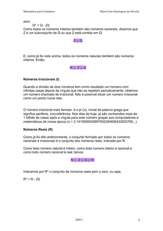 Matemática para Contadores Maria Ester Domingues de Oliveira
zero:
Q* = Q - {0}
Como todos os números inteiros também são números racionais, dizemos que
Z é um subconjunto de Q ou que Z está contido em Q:
Z ⊂ Q
E, como já foi visto acima, todos os números naturais também são números
inteiros. Então,
N ⊂ Z ⊂ Q
Números Irracionais (I)
Quando a divisão de dois números tem como resultado um número com
infinitas casas depois da vírgula que não se repetem periodicamente, obtemos
um número chamado de irracional. Não é possível situar um número irracional
como um ponto numa reta.
O número irracional mais famoso é o pi (π), inicial da palavra grega que
significa periferia, circunferência. Nos dias de hoje, já são conhecidos mais de
1 bilhão de casas após a vírgula para este número graças aos computadores e
matemáticos de nossa época (π = 3.1415926535897932384626433832795...)
Números Reais (R)
Como já foi dito anteriormente, o conjunto formado por todos os números
racionais e irracionais é o conjunto dos números reais, indicado por R.
Como todo número natural é inteiro, como todo número inteiro é racional e
como todo número racional é real, temos:
N ⊂ Z ⊂ Q ⊂ R
Indicamos por R* o conjunto de números reais sem o zero, ou seja,
R* = R - {0}
2009/1 5
 