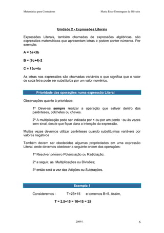 Matemática para Contadores Maria Ester Domingues de Oliveira
Unidade 2 - Expressões Literais
Expressões Literais, também chamadas de expressões algébricas, são
expressões matemáticas que apresentam letras e podem conter números. Por
exemplo:
A = 5a+3b
B = (8c+4)-2
C = 15c+4a
As letras nas expressões são chamadas variáveis o que significa que o valor
de cada letra pode ser substituída por um valor numérico.
Prioridade das operações numa expressão Literal
Observações quanto à prioridade:
1º Deve-se sempre realizar a operação que estiver dentro dos
parênteses, colchetes ou chaves.
2º A multiplicação pode ser indicada por × ou por um ponto · ou às vezes
sem sinal, desde que fique clara a intenção da expressão.
Muitas vezes devemos utilizar parênteses quando substituímos variáveis por
valores negativos
Também devem ser obedecidas algumas propriedades em uma expressão
Literal, onde devemos obedecer a seguinte ordem das operações:
1º Resolver primeiro Potenciação ou Radiciação;
2º a seguir, as Multiplicações ou Divisões;
3º então será a vez das Adições ou Subtrações.
Exemplo 1
Consideremos : T=2B+15 e tomemos B=5. Assim,
T = 2.5+15 = 10+15 = 25
2009/1 6
 