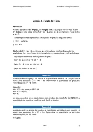 Matemática para Contadores Maria Ester Domingues de Oliveira
Unidade 3 - Função do 1º Grau
Definição
Chama-se função do 1º grau, ou função afim, a qualquer função f de IR em
IR dada por uma lei da forma f(x) = ax + b, onde a e b são números reais dados
e a ≠ 0.
Também podemos representar a função de 1º grau da seguinte forma:
y = f(x) , portanto
y = ax + b
Na função f(x) = ax + b, o número a é chamado de coeficiente angular ou
coeficiente de x e o número b é chamado termo constante ou coeficiente linear.
Veja alguns exemplos de funções do 1º grau:
f(x) = 8x - 2, onde a = 8 e b = - 2
f(x) = -5x - 4, onde a = -5 e b = - 4
f(x) = 9x, onde a = 9 e b = 0
Exemplo 1
A relação entre o preço de venda e a quantidade vendida de um produto é
dada pela equação: Q = 100 – 4p. Determinar a quantidade de produtos
vendidos para p = R$ 15,00.
Solução:
Q = 100 – 4p para p=R$15,00
Q = 100 – 4(15)
Q = 40
ou seja, quando o preço estabelecido pelo produto do modelo for de R$15,00, a
quantidade de produtos vendidos será de 40 unidades.
E
Exemplo 2
A relação entre o preço de venda e a quantidade vendida de um produto é
dada pela equação: Q = 80 – 2p. Determinar a quantidade de produtos
vendidos para p = R$ 10,00.
Solução:
2009/1 8
 