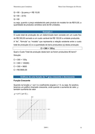 Matemática para Contadores Maria Ester Domingues de Oliveira
Q = 80 – 2p para p = R$ 10,00
Q = 80 – 2(10)
Q = 60
ou seja, quando o preço estabelecido pelo produto do modelo for de R$10,00, a
quantidade de produtos vendidos será de 60 unidades.
Exemplo 3
O custo total de produção de um determinado bem consiste em um custo fixo
de R$ 300,00 somado a um custo variável de R$ 120,00 a unidade produzida.
A “lei”, “fórmula” ou “modelo” que representa a relação existente entre o custo
total de produção (C) e a quantidade de bens produzidos (q) desta produção:
C = 300 + 120.q
Qual o Custo Total de produção deste bem se forem produzidos 80 bens?
Solução:
C = 300 + 120q
C = 300 + 120(80)
C = 300 + 9600
C = R$ 9900,00
Gráficos de uma função de 1º grau crescente e decrescente
Função Crescente
Quando na função y = ax+ b o coeficiente angular a > 0, ou seja, for positivo,
teremos um gráfico chamado crescente, onde quando x aumenta de valor, y
também aumenta de valor
.y = x+1 ( a> 0 ) ;
2009/1 9
 