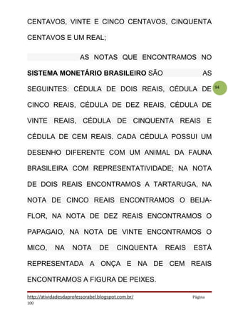 94
CENTAVOS, VINTE E CINCO CENTAVOS, CINQUENTA
CENTAVOS E UM REAL;
AS NOTAS QUE ENCONTRAMOS NO
SISTEMA MONETÁRIO BRASILEIRO SÃO AS
SEGUINTES: CÉDULA DE DOIS REAIS, CÉDULA DE
CINCO REAIS, CÉDULA DE DEZ REAIS, CÉDULA DE
VINTE REAIS, CÉDULA DE CINQUENTA REAIS E
CÉDULA DE CEM REAIS. CADA CÉDULA POSSUI UM
DESENHO DIFERENTE COM UM ANIMAL DA FAUNA
BRASILEIRA COM REPRESENTATIVIDADE; NA NOTA
DE DOIS REAIS ENCONTRAMOS A TARTARUGA, NA
NOTA DE CINCO REAIS ENCONTRAMOS O BEIJA-
FLOR, NA NOTA DE DEZ REAIS ENCONTRAMOS O
PAPAGAIO, NA NOTA DE VINTE ENCONTRAMOS O
MICO, NA NOTA DE CINQUENTA REAIS ESTÁ
REPRESENTADA A ONÇA E NA DE CEM REAIS
ENCONTRAMOS A FIGURA DE PEIXES.
http://atividadesdaprofessorabel.blogspot.com.br/ Página
100
 