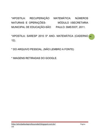 94
*APOSTILA: RECUPERAÇÃO MATEMÁTICA: NÚMEROS
NATURAIS E OPERAÇÕES- MÓDULO I/SECRETARIA
MUNICIPAL DE EDUCAÇÃO-SÃO PAULO: SME/DOT, 2011.
*APOSTILA: SARESP 2010 5º ANO- MATEMÁTICA (CADERNO
12).
* DO ARQUIVO PESSOAL. (NÃO LEMBRO A FONTE)
* IMAGENS RETIRADAS DO GOOGLE.
http://atividadesdaprofessorabel.blogspot.com.br/ Página
105
 