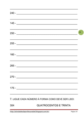 94
________________________________________________
240 - ___________________________________________
________________________________________________
145 - ___________________________________________
________________________________________________
250 - ___________________________________________
________________________________________________
255 - ___________________________________________
________________________________________________
160 - ___________________________________________
________________________________________________
265 - ___________________________________________
________________________________________________
270 - ___________________________________________
________________________________________________
175 - ___________________________________________
________________________________________________
7. LIGUE CADA NÚMERO À FORMA COMO DEVE SER LIDO:
304 QUATROCENTOS E TRINTA
http://atividadesdaprofessorabel.blogspot.com.br/ Página 14
 