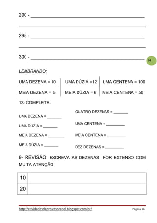 94
290 - ___________________________________________
________________________________________________
295 - ___________________________________________
________________________________________________
300 - ___________________________________________
LEMBRANDO:
UMA DEZENA = 10 UMA DÚZIA =12 UMA CENTENA = 100
MEIA DEZENA = 5 MEIA DÚZIA = 6 MEIA CENTENA = 50
13- COMPLETE.
UMA DEZENA = _______
UMA DÚZIA = _______
MEIA DEZENA = ________
MEIA DÚZIA = _______
9- REVISÃO: ESCREVA AS DEZENAS POR EXTENSO COM
MUITA ATENÇÃO
10
20
http://atividadesdaprofessorabel.blogspot.com.br/ Página 16
QUATRO DEZENAS = _______
UMA CENTENA = _________
MEIA CENTENA = _________
DEZ DEZENAS = _________
 