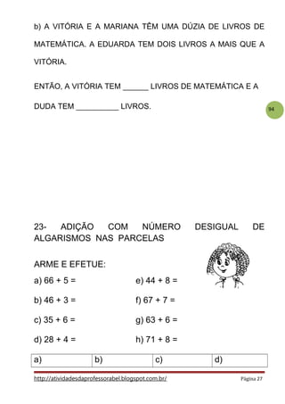 94
b) A VITÓRIA E A MARIANA TÊM UMA DÚZIA DE LIVROS DE
MATEMÁTICA. A EDUARDA TEM DOIS LIVROS A MAIS QUE A
VITÓRIA.
ENTÃO, A VITÓRIA TEM ______ LIVROS DE MATEMÁTICA E A
DUDA TEM __________ LIVROS.
23- ADIÇÃO COM NÚMERO DESIGUAL DE
ALGARISMOS NAS PARCELAS
ARME E EFETUE:
a) 66 + 5 = e) 44 + 8 =
b) 46 + 3 = f) 67 + 7 =
c) 35 + 6 = g) 63 + 6 =
d) 28 + 4 = h) 71 + 8 =
a) b) c) d)
http://atividadesdaprofessorabel.blogspot.com.br/ Página 27
 