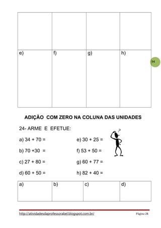 94
e) f) g) h)
ADIÇÃO COM ZERO NA COLUNA DAS UNIDADES
24- ARME E EFETUE:
a) 34 + 70 = e) 30 + 25 =
b) 70 +30 = f) 53 + 50 =
c) 27 + 80 = g) 60 + 77 =
d) 60 + 50 = h) 82 + 40 =
a) b) c) d)
http://atividadesdaprofessorabel.blogspot.com.br/ Página 28
 