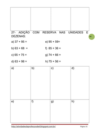 94
27- ADIÇÃO COM RESERVA NAS UNIDADES E
DEZENAS:
a) 37 + 95 = e) 95 + 59=
b) 63 + 68 = f) 85 + 36 =
c) 65 + 75 = g) 74 + 66 =
d) 63 + 98 = h) 75 + 56 =
a) b) c) d)
e) f) g) h)
http://atividadesdaprofessorabel.blogspot.com.br/ Página 31
 