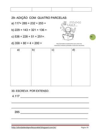 94
29- ADIÇÃO COM QUATRO PARCELAS:
a) 117+ 285 + 232 + 253 =
b) 229 + 143 + 321 + 136 =
c) 536 + 228 + 51 + 251=
d) 358 + 80 + 4 + 200 =
a) b) c) d)
30- ESCREVA POR EXTENSO:
4.117 __________________________________________
________________________________________________
________________________________________________
285 __________________________________________
_______________________________________________
________________________________________________
http://atividadesdaprofessorabel.blogspot.com.br/ Página 33
http://portaldicas.net/desenhos-para-colorir-de-
matematica-melhores-atividades-e-exercicios-educativos
 