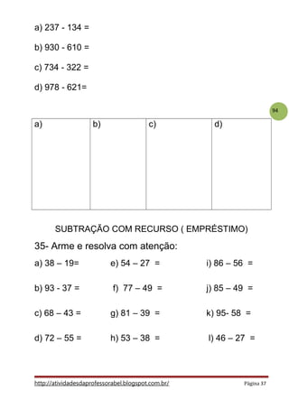 94
a) 237 - 134 =
b) 930 - 610 =
c) 734 - 322 =
d) 978 - 621=
a) b) c) d)
SUBTRAÇÃO COM RECURSO ( EMPRÉSTIMO)
35- Arme e resolva com atenção:
a) 38 – 19= e) 54 – 27 = i) 86 – 56 =
b) 93 - 37 = f) 77 – 49 = j) 85 – 49 =
c) 68 – 43 = g) 81 – 39 = k) 95- 58 =
d) 72 – 55 = h) 53 – 38 = l) 46 – 27 =
http://atividadesdaprofessorabel.blogspot.com.br/ Página 37
 
