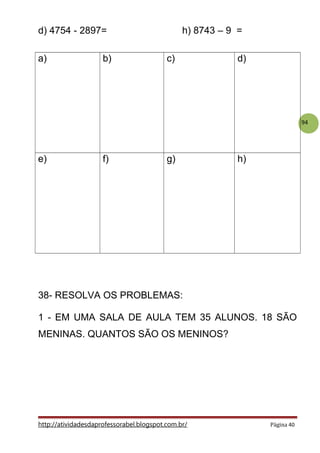 94
d) 4754 - 2897= h) 8743 – 9 =
a) b) c) d)
e) f) g) h)
38- RESOLVA OS PROBLEMAS:
1 - EM UMA SALA DE AULA TEM 35 ALUNOS. 18 SÃO
MENINAS. QUANTOS SÃO OS MENINOS?
http://atividadesdaprofessorabel.blogspot.com.br/ Página 40
 