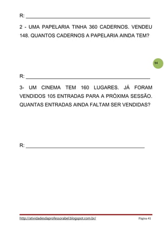 94
R: _____________________________________________
2 - UMA PAPELARIA TINHA 360 CADERNOS. VENDEU
148. QUANTOS CADERNOS A PAPELARIA AINDA TEM?
R: _____________________________________________
3- UM CINEMA TEM 160 LUGARES. JÁ FORAM
VENDIDOS 105 ENTRADAS PARA A PRÓXIMA SESSÃO.
QUANTAS ENTRADAS AINDA FALTAM SER VENDIDAS?
R: ___________________________________________
http://atividadesdaprofessorabel.blogspot.com.br/ Página 41
 