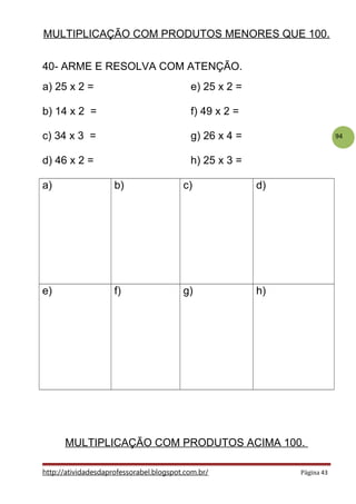 94
MULTIPLICAÇÃO COM PRODUTOS MENORES QUE 100.
40- ARME E RESOLVA COM ATENÇÃO.
a) 25 x 2 = e) 25 x 2 =
b) 14 x 2 = f) 49 x 2 =
c) 34 x 3 = g) 26 x 4 =
d) 46 x 2 = h) 25 x 3 =
a) b) c) d)
e) f) g) h)
MULTIPLICAÇÃO COM PRODUTOS ACIMA 100.
http://atividadesdaprofessorabel.blogspot.com.br/ Página 43
 